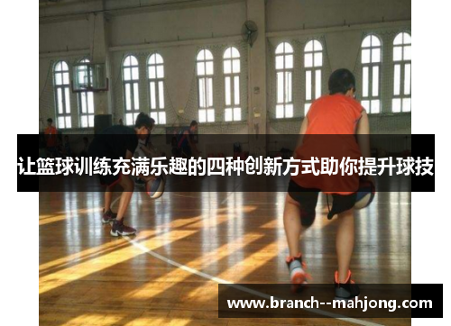 让篮球训练充满乐趣的四种创新方式助你提升球技